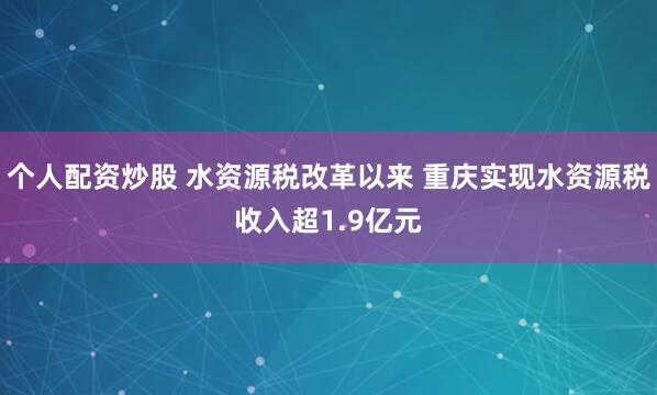 个人配资炒股 水资源税改革以来 重庆实现水资源税收入超1.9亿元