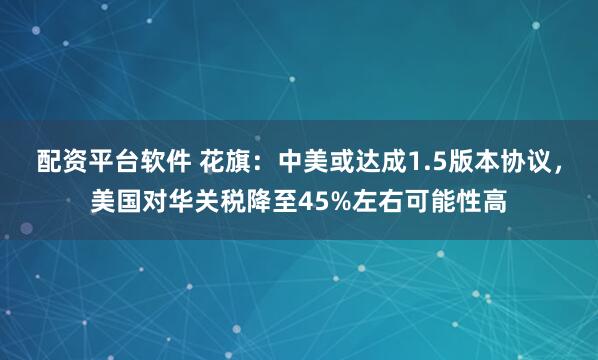 配资平台软件 花旗：中美或达成1.5版本协议，美国对华关税降至45%左右可能性高