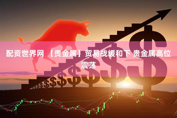 配资世界网 【贵金属】贸易战缓和下 贵金属高位震荡