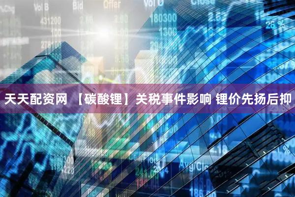 天天配资网 【碳酸锂】关税事件影响 锂价先扬后抑