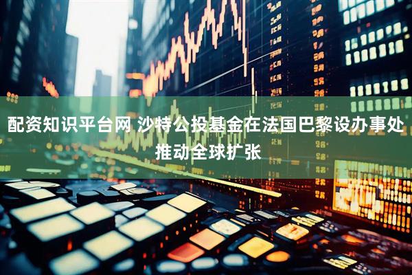 配资知识平台网 沙特公投基金在法国巴黎设办事处 推动全球扩张