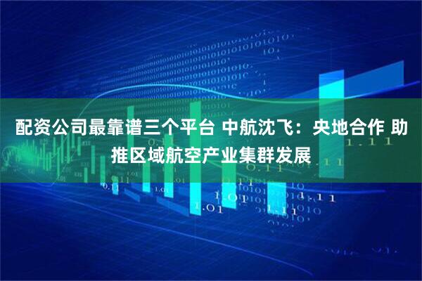 配资公司最靠谱三个平台 中航沈飞：央地合作 助推区域航空产业集群发展