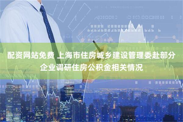 配资网站免费 上海市住房城乡建设管理委赴部分企业调研住房公积金相关情况