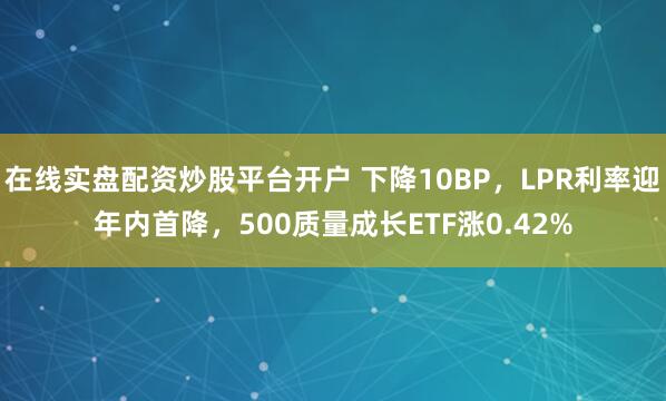 在线实盘配资炒股平台开户 下降10BP，LPR利率迎年内首降，500质量成长ETF涨0.42%