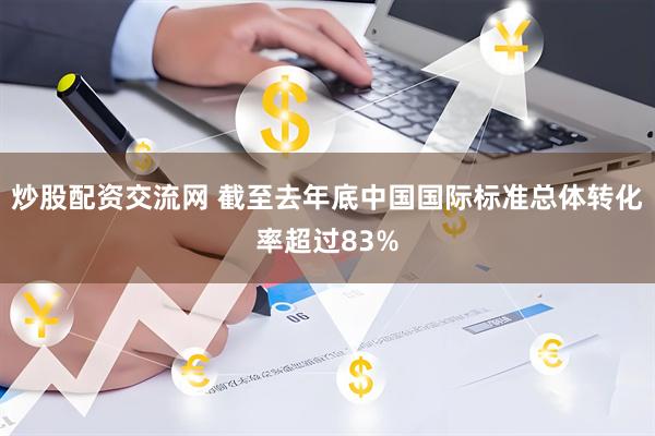 炒股配资交流网 截至去年底中国国际标准总体转化率超过83%