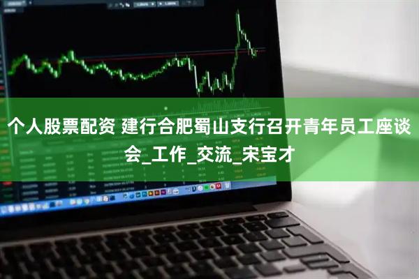 个人股票配资 建行合肥蜀山支行召开青年员工座谈会_工作_交流_宋宝才