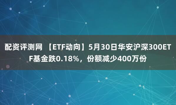 配资评测网 【ETF动向】5月30日华安沪深300ETF基金跌0.18%，份额减少400万份
