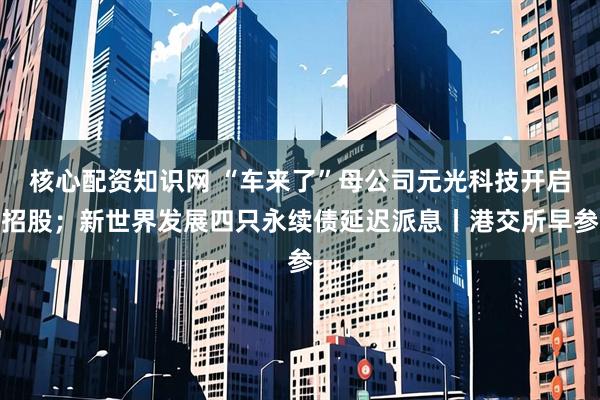 核心配资知识网 “车来了”母公司元光科技开启招股；新世界发展四只永续债延迟派息丨港交所早参