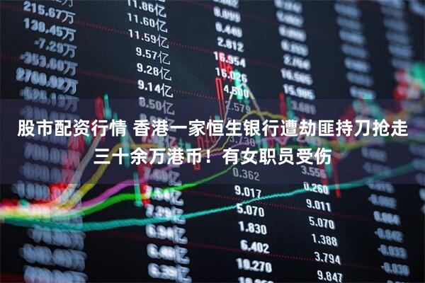 股市配资行情 香港一家恒生银行遭劫匪持刀抢走三十余万港币！有女职员受伤