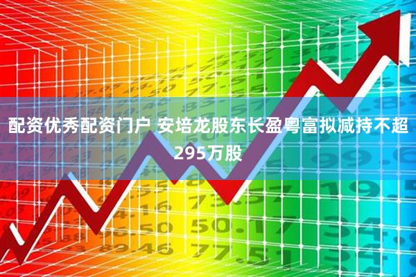 配资优秀配资门户 安培龙股东长盈粤富拟减持不超295万股