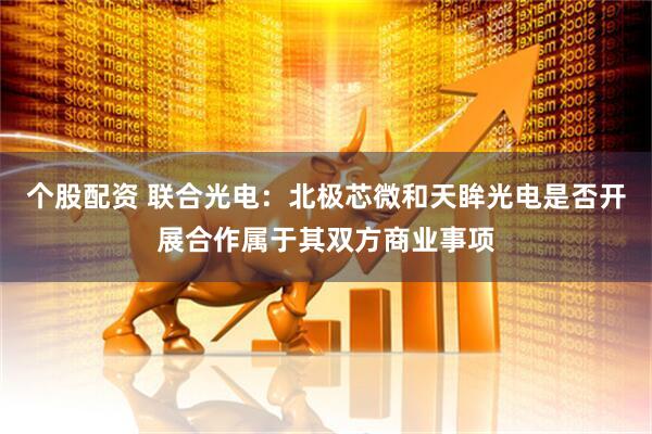 个股配资 联合光电：北极芯微和天眸光电是否开展合作属于其双方商业事项