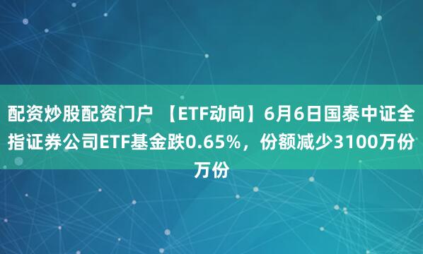 配资炒股配资门户 【ETF动向】6月6日国泰中证全指证券公司ETF基金跌0.65%，份额减少3100万份