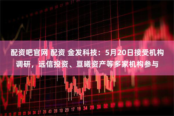 配资吧官网 配资 金发科技：5月20日接受机构调研，远信投资、亘曦资产等多家机构参与