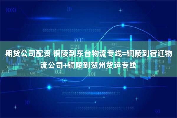 期货公司配资 铜陵到东台物流专线=铜陵到宿迁物流公司+铜陵到贺州货运专线