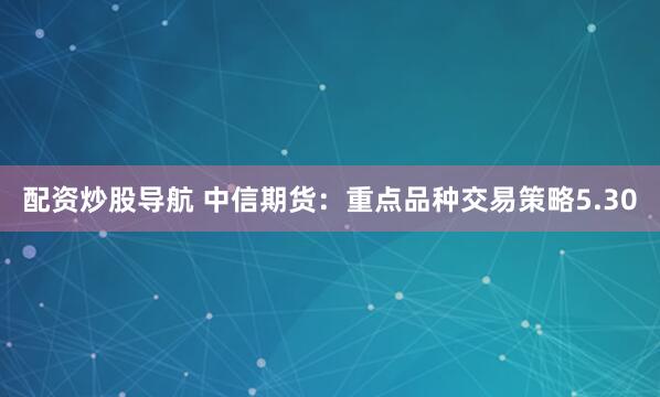 配资炒股导航 中信期货：重点品种交易策略5.30