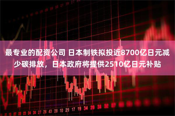 最专业的配资公司 日本制铁拟投近8700亿日元减少碳排放，日本政府将提供2510亿日元补贴