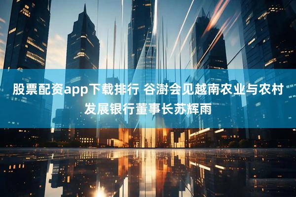 股票配资app下载排行 谷澍会见越南农业与农村发展银行董事长苏辉雨