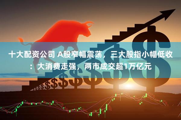 十大配资公司 A股窄幅震荡，三大股指小幅低收：大消费走强，两市成交超1万亿元