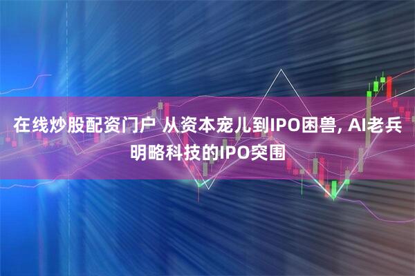 在线炒股配资门户 从资本宠儿到IPO困兽, AI老兵明略科技的IPO突围