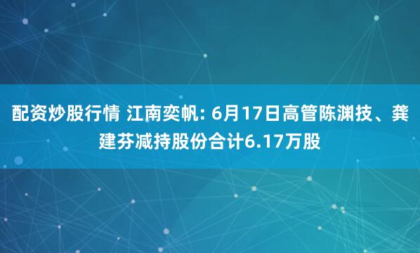 配资炒股行情 江南奕帆: 6月17日高管陈渊技、龚建芬减持股份合计6.17万股