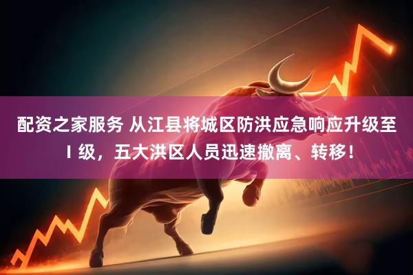 配资之家服务 从江县将城区防洪应急响应升级至Ⅰ级，五大洪区人员迅速撤离、转移！