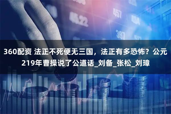 360配资 法正不死便无三国，法正有多恐怖？公元219年曹操说了公道话_刘备_张松_刘璋