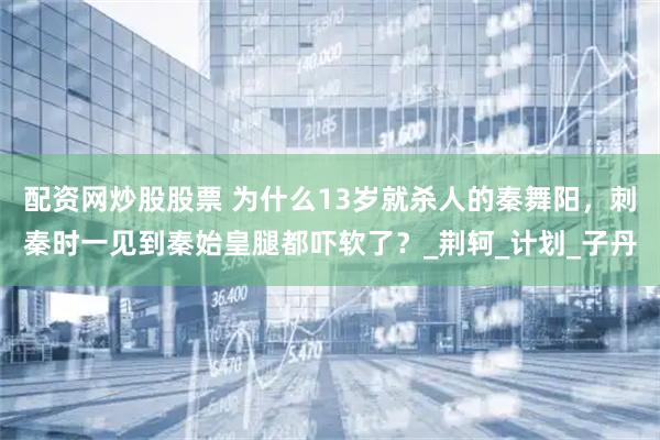配资网炒股股票 为什么13岁就杀人的秦舞阳，刺秦时一见到秦始皇腿都吓软了？_荆轲_计划_子丹