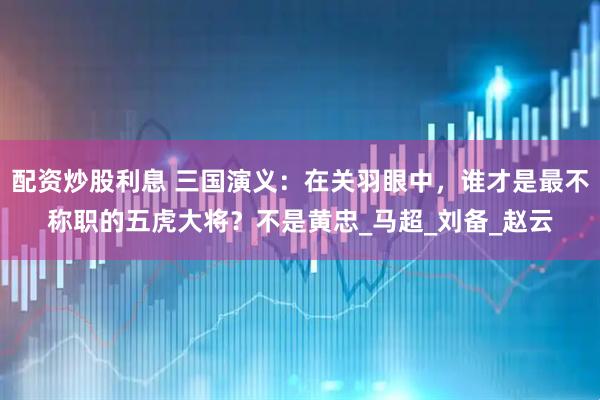 配资炒股利息 三国演义：在关羽眼中，谁才是最不称职的五虎大将？不是黄忠_马超_刘备_赵云