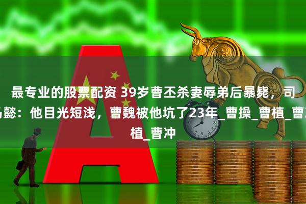 最专业的股票配资 39岁曹丕杀妻辱弟后暴毙，司马懿：他目光短浅，曹魏被他坑了23年_曹操_曹植_曹冲