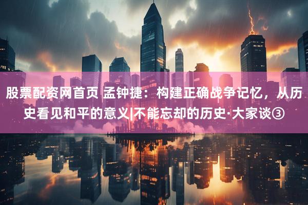 股票配资网首页 孟钟捷：构建正确战争记忆，从历史看见和平的意义|不能忘却的历史·大家谈③