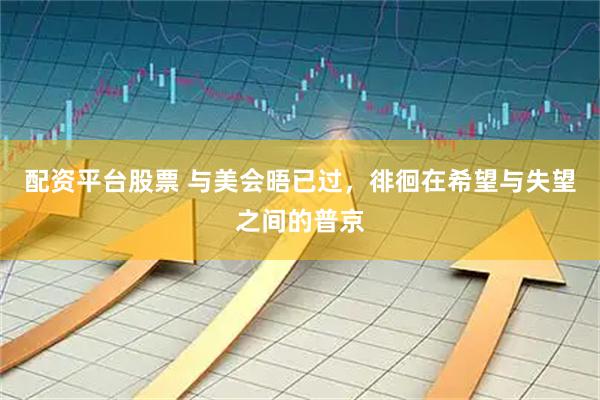 配资平台股票 与美会晤已过，徘徊在希望与失望之间的普京