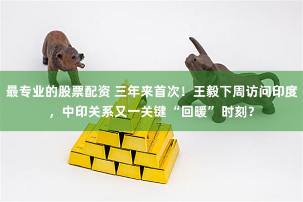 最专业的股票配资 三年来首次！王毅下周访问印度，中印关系又一关键 “回暖” 时刻？