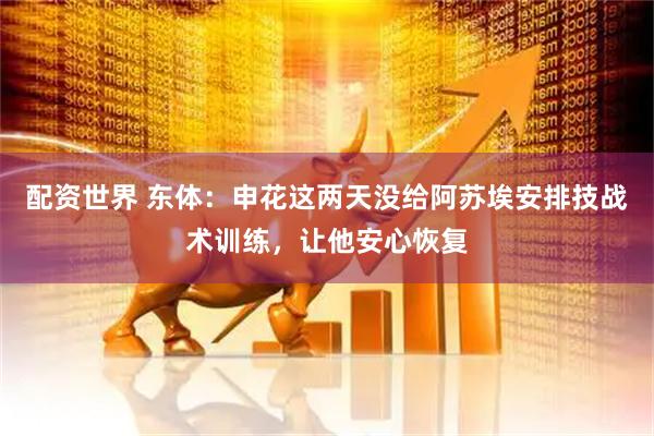 配资世界 东体：申花这两天没给阿苏埃安排技战术训练，让他安心恢复