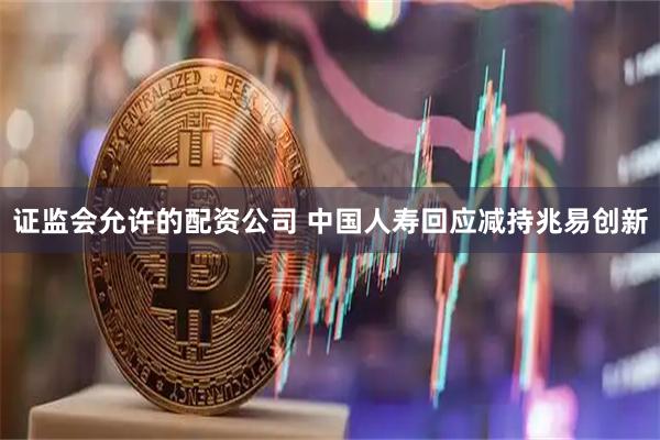 证监会允许的配资公司 中国人寿回应减持兆易创新