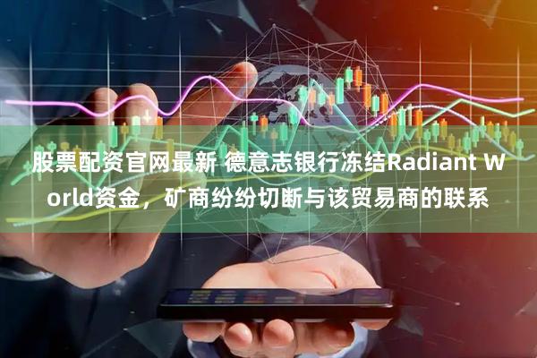 股票配资官网最新 德意志银行冻结Radiant World资金，矿商纷纷切断与该贸易商的联系
