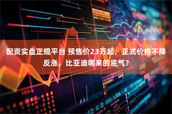 配资实盘正规平台 预售价23万起，正式价格不降反涨，比亚迪哪来的底气？